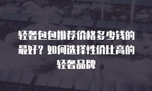 轻奢包包推荐价格多少钱的最好？如何选择性价比高的轻奢品牌