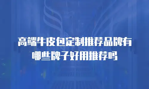 高端牛皮包定制推荐品牌有哪些牌子好用推荐吗