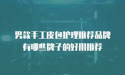 男款手工皮包护理推荐品牌有哪些牌子的好用推荐