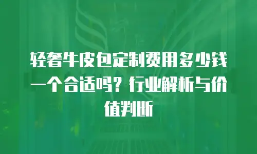 轻奢牛皮包定制费用多少钱一个合适吗？行业解析与价值判断