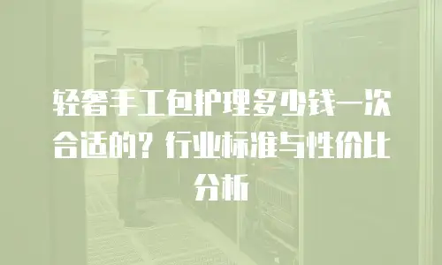 轻奢手工包护理多少钱一次合适的？行业标准与性价比分析