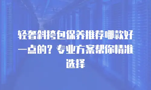 轻奢斜挎包保养推荐哪款好一点的？专业方案帮你精准选择