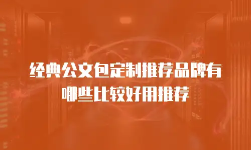 经典公文包定制推荐品牌有哪些比较好用推荐