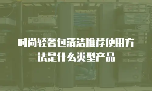 时尚轻奢包清洁推荐使用方法是什么类型产品
