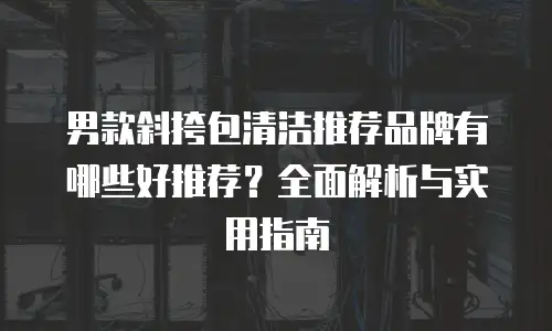 男款斜挎包清洁推荐品牌有哪些好推荐？全面解析与实用指南