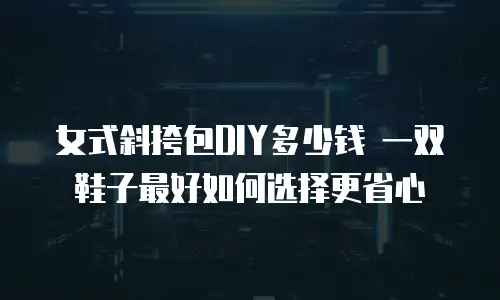 女式斜挎包DIY多少钱 一双鞋子最好如何选择更省心