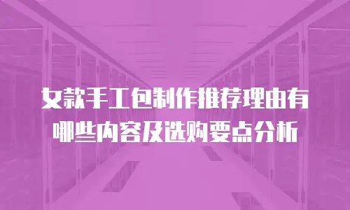 女款手工包制作推荐理由有哪些内容及选购要点分析