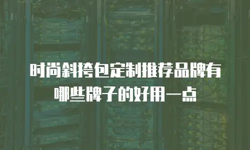 时尚斜挎包定制推荐品牌有哪些牌子的好用一点