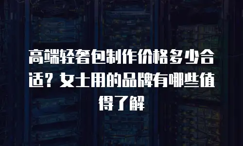 高端轻奢包制作价格多少合适？女士用的品牌有哪些值得了解