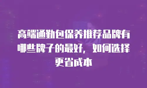 高端通勤包保养推荐品牌有哪些牌子的最好，如何选择更省成本