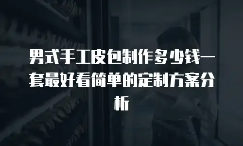 男式手工皮包制作多少钱一套最好看简单的定制方案分析