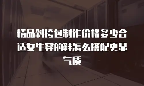 精品斜挎包制作价格多少合适女生穿的鞋怎么搭配更显气质