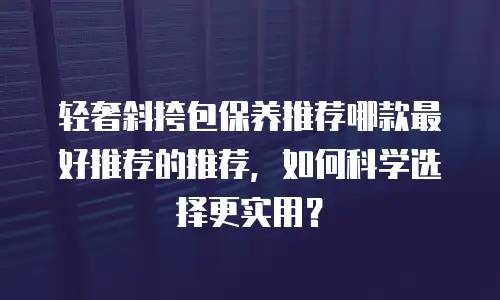 轻奢斜挎包保养推荐哪款最好推荐的推荐，如何科学选择更实用？