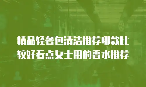 精品轻奢包清洁推荐哪款比较好看点女士用的香水推荐