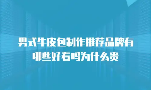 男式牛皮包制作推荐品牌有哪些好看吗为什么贵