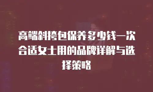 高端斜挎包保养多少钱一次合适女士用的品牌详解与选择策略