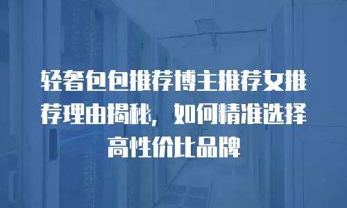 轻奢包包推荐博主推荐女推荐理由揭秘，如何精准选择高性价比品牌