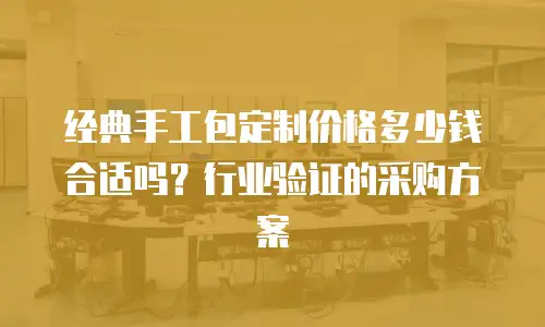 经典手工包定制价格多少钱合适吗？行业验证的采购方案