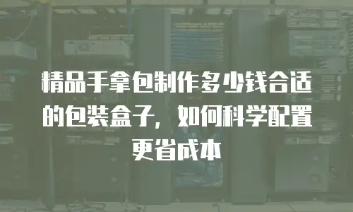 精品手拿包制作多少钱合适的包装盒子，如何科学配置更省成本