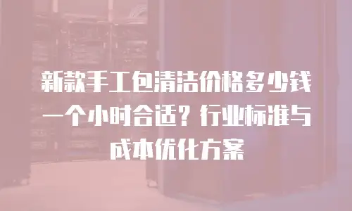 新款手工包清洁价格多少钱一个小时合适？行业标准与成本优化方案