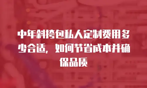 中年斜挎包私人定制费用多少合适，如何节省成本并确保品质