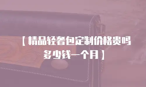 【精品轻奢包定制价格贵吗多少钱一个月】