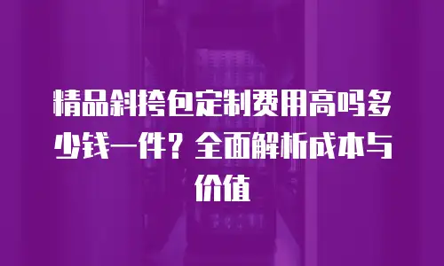 精品斜挎包定制费用高吗多少钱一件？全面解析成本与价值