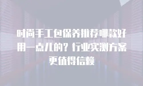 时尚手工包保养推荐哪款好用一点儿的？行业实测方案更值得信赖