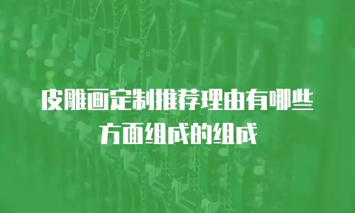 皮雕画定制推荐理由有哪些方面组成的组成