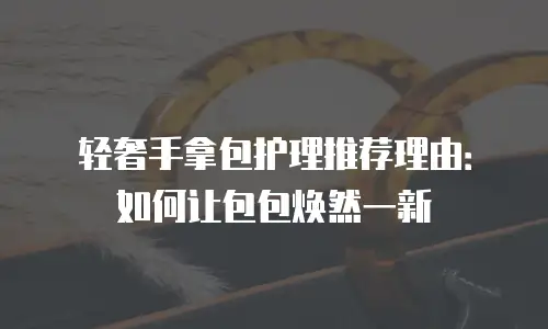 轻奢手拿包护理推荐理由：如何让包包焕然一新