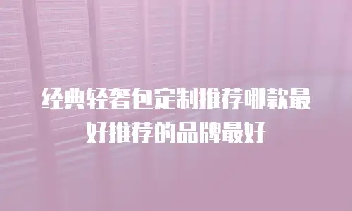 经典轻奢包定制推荐哪款最好推荐的品牌最好