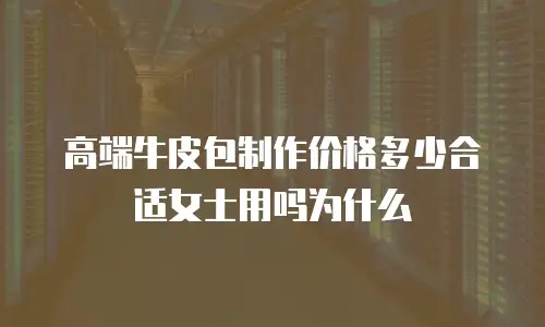高端牛皮包制作价格多少合适女士用吗为什么