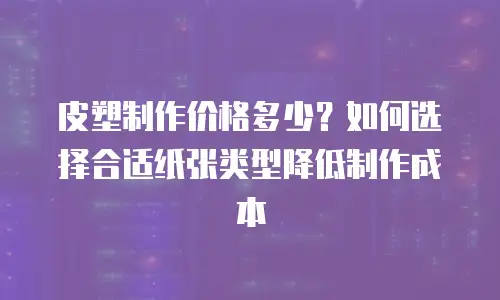 皮塑制作价格多少？如何选择合适纸张类型降低制作成本