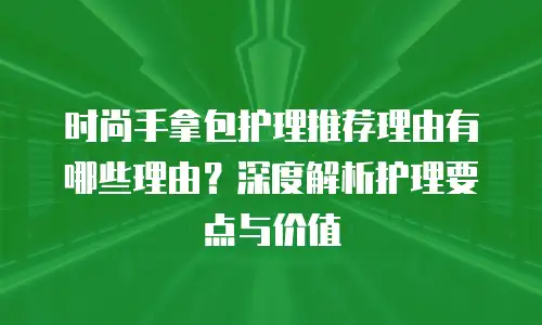 时尚手拿包护理推荐理由有哪些理由？深度解析护理要点与价值