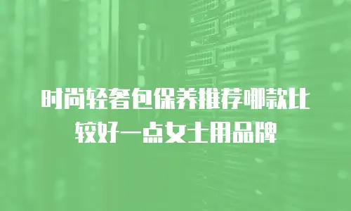 时尚轻奢包保养推荐哪款比较好一点女士用品牌