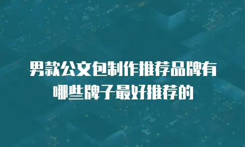 男款公文包制作推荐品牌有哪些牌子最好推荐的