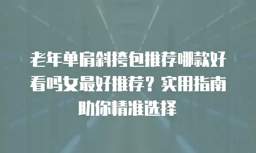 老年单肩斜挎包推荐哪款好看吗女最好推荐？实用指南助你精准选择