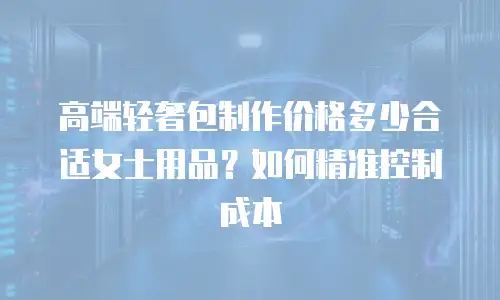 高端轻奢包制作价格多少合适女士用品？如何精准控制成本