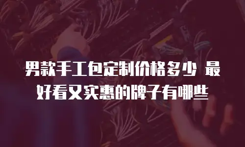 男款手工包定制价格多少 最好看又实惠的牌子有哪些