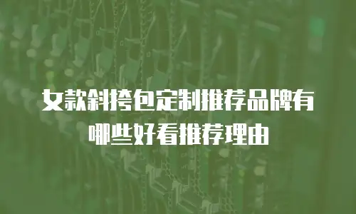 女款斜挎包定制推荐品牌有哪些好看推荐理由
