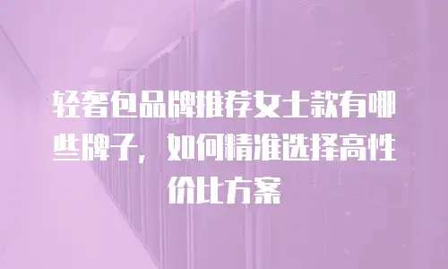 轻奢包品牌推荐女士款有哪些牌子，如何精准选择高性价比方案
