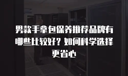 男款手拿包保养推荐品牌有哪些比较好？如何科学选择更省心