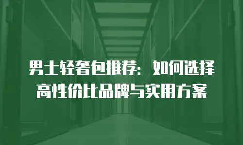 男士轻奢包推荐：如何选择高性价比品牌与实用方案