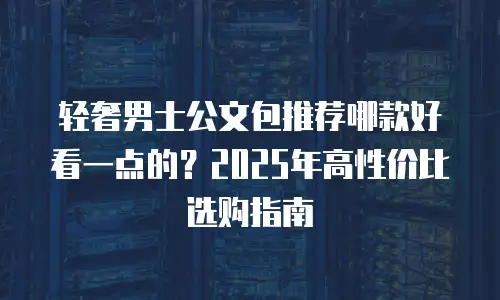 轻奢男士公文包推荐哪款好看一点的？2025年高性价比选购指南