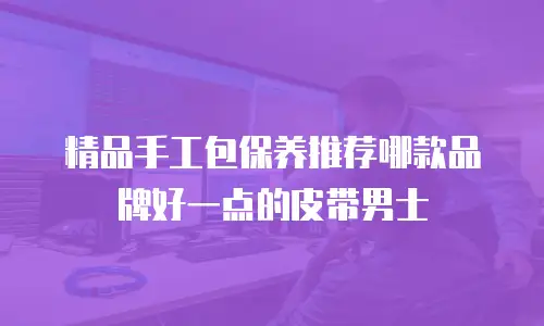 精品手工包保养推荐哪款品牌好一点的皮带男士