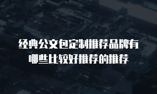 经典公文包定制推荐品牌有哪些比较好推荐的推荐