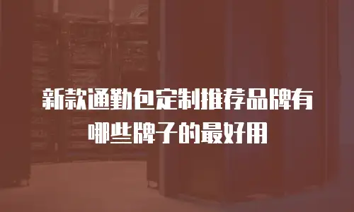 新款通勤包定制推荐品牌有哪些牌子的最好用