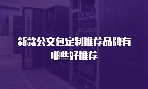 新款公文包定制推荐品牌有哪些好推荐