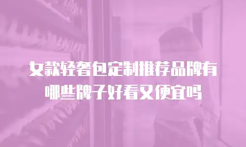 女款轻奢包定制推荐品牌有哪些牌子好看又便宜吗