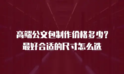 高端公文包制作价格多少？最好合适的尺寸怎么选